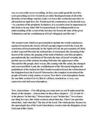 way we can really covereverything. In fact, you could spend the next five
years preaching on 12 to 14 and do an entire theologicalstudy of all of the
doctrines of lastthings and not really ever leave this sectionbecause they’re
all touched on right here. Dr. Fienberg in his commentary on Zechariah says,
“As a portion of the prophetic Scriptures, it is secondto none in importance in
this book or in any other Old Testamentbook. It is indispensable to an
understanding of the events of the last days for Israel, the time of the great
Tribulation and the establishment of God’s Kingdom and His rule.”
The actualevents which are presentedhere include the world confederacy
againstJerusalem, the victory of God’s people empoweredof the Lord, the
conviction of Israelnationally by the Spirit of God, the presentation of Christ
as their rejectedMessiah, the national day of atonement, the cleansing of the
hearts of the nation, the purging of the land of idolatry and false prophets,
parenthetically the crucifixion of Messiah, the time of Jacob’s trouble, the
partial success ofthe nations invading Palestine, the appearance ofthe
Messiahfor His people, their rescue, His coming with His saints, the changed
and renovatedHoly Land, the establishment of the Messianic kingdom, the
punishment of the nations for their feudal assaulton Israel, the celebrationof
the kingdom feast, the FeastofTabernacles, the complete restorationof the
people of God to a holy nation, et cetera. Now that’s a lot of prophetic theme
for one little section12 to 14. But it’s all here, touched on. A very, very
expressive and vital area of prophecy.
Now, sixteentimes – I’m still giving you some notes so you’ll understand the
thrust of the chapter – sixteen times in these three chapters – 12, 13 and 14 –
is the phrase “in that day.” Sixteen times it says “in that day.” So we know
one thing for sure, this whole sectionis about that day. There’s no question
about that. And what day? The day of the Lord. The whole picture focuses on
the apocalyptic day of the Lord when history resolves into the Kingdom of our
God and of His Christ.
 