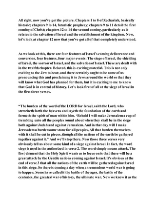 All right, now you’ve gotthe picture. Chapters 1 to 8 of Zechariah, basically
historic; chapters 9 to 14, futuristic prophecy; chapters 9 to 11 detail the first
coming of Christ; chapters 12 to 14 the secondcoming, particularly as it
relates to the salvation of Israeland the establishment of the kingdom. Now,
let’s look at chapter 12 now that you’ve gotall of that completelyunderstood.
As we look at this, there are four features of Israel’s coming deliverance and
conversion, four features, four major events: The siege ofIsrael, the shielding
of Israel, the sorrow of Israel, and the salvationof Israel. These are dealt with
in the twelfth chapter. Beloved, this is exciting material. This is not only
exciting to the Jew to hear, and there certainly ought to be some of us
pronouncing this and proclaiming it to Jews around the world so that they
will know what God has planned for them, but it is exciting to me to know
that God is in control of history. Let’s look first of all at the siege ofIsraelin
the first three verses.
“The burden of the word of the LORD for Israel, saith the Lord, who
stretcheth forth the heavens and layeth the foundation of the earth and
formeth the spirit of man within him. ‘Behold I will make Jerusalema cup of
trembling unto all the peoples round about when they shall be in the siege
both againstJudah and againstJerusalem. And in that day will I make
Jerusalema burdensome stone for all peoples. All that burden themselves
with it shall be cut in pieces, though all the nations of the earth be gathered
togetheragainstit.” And we’ll stop there. Now those three verses very
obviously tell us about some kind of a siege againstIsrael. In fact, the word
siege is used in the authorized in verse 2. The word simply means attack. The
first element that the Holy Spirit wants us to focus on is that there will be a
greatattack by the Gentile nations coming againstIsrael. It’s obvious at the
end of verse 3 that all the nations of the earth will be gatheredagainstIsrael
in this siege. So there is coming a day when a tremendous world waris going
to happen. Some have calledit the battle of the ages, the battle of the
centuries, the greatestwarofhistory, the ultimate war. Now we know it as the
 