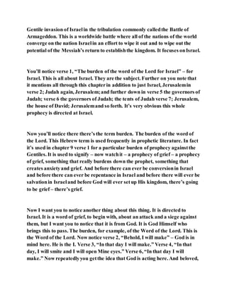 Gentile invasion of Israelin the tribulation commonly calledthe Battle of
Armageddon. This is a worldwide battle where all of the nations of the world
converge on the nation Israelin an effort to wipe it out and to wipe out the
potential of the Messiah’s return to establishthe kingdom. It focuses onIsrael.
You’ll notice verse 1, “The burden of the word of the Lord for Israel” – for
Israel. This is all about Israel. They are the subject. Further on you note that
it mentions all through this chapterin addition to just Israel, Jerusalemin
verse 2; Judah again, Jerusalem;and further down in verse 5 the governors of
Judah; verse 6 the governors of Judah; the tents of Judah verse 7; Jerusalem,
the house of David; Jerusalemand so forth. It’s very obvious this whole
prophecy is directed at Israel.
Now you’ll notice there there’s the term burden. The burden of the word of
the Lord. This Hebrew term is used frequently in prophetic literature. In fact
it’s used in chapter 9 verse 1 for a particular burden of prophecy againstthe
Gentiles. It is used to signify – now watchit – a prophecy of grief – a prophecy
of grief, something that really burdens down the prophet, something that
creates anxietyand grief. And before there can ever be conversionin Israel
and before there can ever be repentance in Israel and before there will ever be
salvationin Israeland before God will ever setup His kingdom, there’s going
to be grief – there’s grief.
Now I want you to notice another thing about this thing. It is directed to
Israel. It is a word of grief, to begin with, about an attack and a siege against
them, but I want you to notice that it is from God. It is God Himself who
brings this to pass. The burden, for example, of the Word of the Lord. This is
the Word of the Lord. Now notice verse 2, “Behold, I will make” – God is in
mind here. He is the I. Verse 3, “In that day I will make.” Verse 4, “In that
day, I will smite and I will open Mine eyes.” Verse 6, “In that day I will
make.” Now repeatedlyyou getthe idea that God is acting here. And beloved,
 