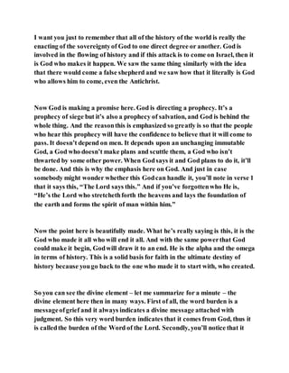 I want you just to remember that all of the history of the world is really the
enacting of the sovereigntyof God to one direct degree or another. God is
involved in the flowing of history and if this attack is to come on Israel, then it
is God who makes it happen. We saw the same thing similarly with the idea
that there would come a false shepherd and we saw how that it literally is God
who allows him to come, even the Antichrist.
Now God is making a promise here. God is directing a prophecy. It’s a
prophecy of siege but it’s also a prophecy of salvation, and God is behind the
whole thing. And the reasonthis is emphasized so greatly is so that the people
who hear this prophecy will have the confidence to believe that it will come to
pass. It doesn’t depend on men. It depends upon an unchanging immutable
God, a God who doesn’t make plans and scuttle them, a God who isn’t
thwarted by some other power. When Godsays it and God plans to do it, it’ll
be done. And this is why the emphasis here on God. And just in case
somebody might wonder whether this Godcan handle it, you’ll note in verse 1
that it says this, “The Lord says this.” And if you’ve forgottenwho He is,
“He’s the Lord who stretchethforth the heavens and lays the foundation of
the earth and forms the spirit of man within him.”
Now the point here is beautifully made. What he’s really saying is this, it is the
God who made it all who will end it all. And with the same powerthat God
could make it begin, Godwill draw it to an end. He is the alpha and the omega
in terms of history. This is a solid basis for faith in the ultimate destiny of
history because yougo back to the one who made it to start with, who created.
So you can see the divine element – let me summarize for a minute – the
divine element here then in many ways. First of all, the word burden is a
messageofgrief and it always indicates a divine message attached with
judgment. So this very word burden indicates that it comes from God, thus it
is calledthe burden of the Word of the Lord. Secondly, you’ll notice that it
 