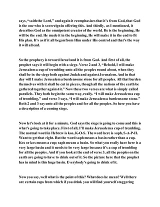says, “saiththe Lord,” and again it reemphasizes that it’s from God, that God
is the one who is sovereignin offering this. And thirdly, as I mentioned, it
describes Godas the omnipotent creatorof the world. He is the beginning, He
will be the end. He made it in the beginning, He will make it in the end to fit
His plan. It’s as if it all beganfrom Him under His control and that’s the way
it will all end.
So the prophecy is toward Israeland it is from God. And first of all, the
prophet says it will begin with a siege. Verse 2 and 3, “Behold, I will make
Jerusalema cup of trembling unto all the peoples round about, when they
shall be in the siege both againstJudah and againstJerusalem. And in that
day will I make Jerusalema burdensome stone for all peoples. All that burden
themselves with it shall be cut in pieces, though all the nations of the earth be
gatheredtogetheragainstit.” Now these two verses are what is simply called
parallels. They both begin the same way, really. “I will make Jerusalema cup
of trembling,” and verse 3 says, “Iwill make Jerusalema burdensome stone.”
Both 2 and 3 sayunto all the peoples and for all the peoples. So here you have
a description of a coming siege.
Now let’s look at it for a minute. God says the siege is going to come and this is
what’s going to take place. First of all, I’ll make Jerusalema cup of trembling.
The normal word in Hebrew is kos, K-O-S. The word here is saph, S-A-P-H.
Want to getthat right. But the word saph means a basin rather than a cup.
Kos or kos means a cup; saph means a basin. So what you really have here is a
very large basin and it needs to be very large because it’s a cup of trembling
for all the peoples. And if you look at the end of verse 3, all the peoples on the
earth are going to have to drink out of it. So the picture here that the prophet
has in mind is this huge basin. Everybody’s going to drink of it.
Now you say, well what is the point of this? What does he mean? Well there
are certaincups from which if you drink you will find yourself staggering
 