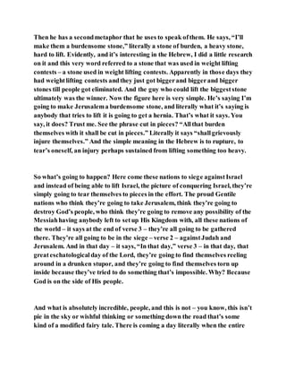 Then he has a secondmetaphor that he uses to speak ofthem. He says, “I’ll
make them a burdensome stone,” literally a stone of burden, a heavy stone,
hard to lift. Evidently, and it’s interesting in the Hebrew, I did a little research
on it and this very word referred to a stone that was used in weight lifting
contests – a stone used in weight lifting contests. Apparently in those days they
had weightlifting contests andthey just got biggerand biggerand bigger
stones till people got eliminated. And the guy who could lift the biggeststone
ultimately was the winner. Now the figure here is very simple. He’s saying I’m
going to make Jerusalema burdensome stone, and literally what it’s saying is
anybody that tries to lift it is going to get a hernia. That’s what it says. You
say, it does? Trust me. See the phrase cut in pieces? “Allthat burden
themselves with it shall be cut in pieces.” Literally it says “shallgrievously
injure themselves.” And the simple meaning in the Hebrew is to rupture, to
tear’s oneself, an injury perhaps sustained from lifting something too heavy.
So what’s going to happen? Here come these nations to siege againstIsrael
and instead of being able to lift Israel, the picture of conquering Israel, they’re
simply going to tear themselves to pieces in the effort. The proud Gentile
nations who think they’re going to take Jerusalem, think they’re going to
destroy God’s people, who think they’re going to remove any possibility of the
Messiahhaving anybody left to setup His Kingdom with, all these nations of
the world – it says at the end of verse 3 – they’re all going to be gathered
there. They’re all going to be in the siege – verse 2 – againstJudah and
Jerusalem. And in that day – it says, “In that day,” verse 3 – in that day, that
greateschatologicalday of the Lord, they’re going to find themselves reeling
around in a drunken stupor, and they’re going to find themselves torn up
inside because they’ve tried to do something that’s impossible. Why? Because
God is on the side of His people.
And what is absolutely incredible, people, and this is not – you know, this isn’t
pie in the sky or wishful thinking or something down the road that’s some
kind of a modified fairy tale. There is coming a day literally when the entire
 