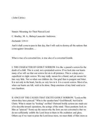( John Calvin.)
Sinners Mourning for Their Pierced Lord
C. Bradley, M. A., Bishop Launcelot Andrewes.
Zechariah 12:9-11
And it shall come to pass in that day, that I will seek to destroy all the nations that
come against Jerusalem.…
What is true of a converted Jew, is true also of a converted Gentile.
I. THE CHARACTER OF GODLY SORROW.It is like a parent's sorrowfor the
death of a child. This is a real, not a pretended sorrow. If we look into our hearts
many of us will see that our sorrow for sin is all pretence. This is a deep, not a
superficial or slight sorrow. We may really mourn for a friend, and yet mourn for
him very little. Not so when our children die. Our grief then is pungent and bitter.
It is not only in the heart, but do, as very low in it. It is a secret sorrow. Most of us,
when our hearts are full, wish to be alone. Deep emotions of any kind send us to
our chambers.
II. ONCE OF THE CAUSES THAT EXCITE GODLY SORROW."Lookon Me
whom they have pierced." Who is the speaker here? God Himself, but God in
Christ. What is meant by "looking" on Him? Outward bodily actions are made use
of to describe inward operations, the actings of the mind. These penitents look on
Him as "pierced." Some say the reason why the Jews are not converted is that we
do not sufficiently exhibit the Lord Jesus to them in His exaltation and glory.
Others say if we want to prize the Lord Jesus more, we must think of Him more as
 