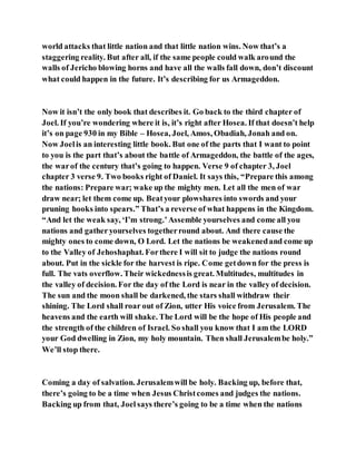 world attacks that little nation and that little nation wins. Now that’s a
staggering reality. But after all, if the same people could walk around the
walls of Jericho blowing horns and have all the walls fall down, don’t discount
what could happen in the future. It’s describing for us Armageddon.
Now it isn’t the only book that describes it. Go back to the third chapter of
Joel. If you’re wondering where it is, it’s right after Hosea. If that doesn’t help
it’s on page 930 in my Bible – Hosea, Joel, Amos, Obadiah, Jonah and on.
Now Joelis an interesting little book. But one of the parts that I want to point
to you is the part that’s about the battle of Armageddon, the battle of the ages,
the warof the century that’s going to happen. Verse 9 of chapter 3, Joel
chapter 3 verse 9. Two books right of Daniel. It says this, “Prepare this among
the nations: Prepare war; wake up the mighty men. Let all the men of war
draw near; let them come up. Beatyour plowshares into swords and your
pruning hooks into spears.” That’s a reverse of what happens in the Kingdom.
“And let the weak say, ‘I’m strong.’Assemble yourselves and come all you
nations and gather yourselves togetherround about. And there cause the
mighty ones to come down, O Lord. Let the nations be weakenedand come up
to the Valley of Jehoshaphat. Forthere I will sit to judge the nations round
about. Put in the sickle for the harvest is ripe. Come getdown for the press is
full. The vats overflow. Their wickednessis great. Multitudes, multitudes in
the valley of decision. For the day of the Lord is near in the valley of decision.
The sun and the moon shall be darkened, the stars shall withdraw their
shining. The Lord shall roar out of Zion, utter His voice from Jerusalem. The
heavens and the earth will shake. The Lord will be the hope of His people and
the strength of the children of Israel. So shall you know that I am the LORD
your God dwelling in Zion, my holy mountain. Then shall Jerusalembe holy.”
We’ll stop there.
Coming a day of salvation. Jerusalemwill be holy. Backing up, before that,
there’s going to be a time when Jesus Christcomes and judges the nations.
Backing up from that, Joel says there’s going to be a time when the nations
 