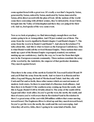 come againstIsraelwith a greatwar. It’s really a warthat’s begun by Satan,
generatedby Satan, enticed by Satan, motivated by Satan, innovated by
Satan, all in direct accordwith the plan of God. All the nations of the world
come there convening with all their armies, they’re defeatedby Jesus Christ,
brought into the Valley of Jehoshaphatand there they are judged for their
evil. And so, Joelspeaks ofthe very same event.
Now as we look at prophecy we find interestingly enough there are four
armies going to be at Armageddon. And I’ll just remind you of them. The
army from the westis signified in Daniel chapter 2 and Daniel chapter 7. The
army from the westis in Daniel 2 and Daniel 7. And also in Revelation17 it
talks about this. And this is what we know as the European Confederacy. This
is what Daniel would call the revived Roman Empire. Those nations that once
made up a part of the Roman Empire regrouped, reunited, ten nations
making up one confederacy. And by the way, we’re not far from that right
now in the Europeaneconomic community. Those nations constitute the army
of the westled by the Antichrist, the emperor of that particular dominion.
They march againstIsrael.
Then there is the army of the north in Ezekiel38. You read Ezekiel38 and 39
and you’ll find the army from the north. And we know it as Russia and her
allies, Gog and Magog, the land of Meshechand Tubal. And they ally with
Cush and Put and so forth, those other names which are ancient names of
modern Arab states. So there is some kind of a Russian-Arab alliance. And
then there is in Daniel 11 the southern army coming up from the south. And
this is Egypt. Daniel11:40 to 44 talks about it. The army of the south will be
Egypt and other Arab allies. So you’ve got the west, the north, the south, and
then of course you’re well aware that in Revelation9 and in Revelation16
there’s a greatarmy of the eastwith 200 million soldiers that comes moving
toward Israel. The Euphrates River is dried up and they march toward Israel.
So you’ve got the west, the north, the south and the eastconverging. And
when they all arrive, folks, there’s going to be some kind of battle. Just
 