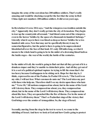 imagine the army of the eastalone has 200 million soldiers. That’s really
amazing and would be shocking exceptfor the fact that the army in Red
China right now numbers 200 million soldiers. It did seven years ago.
In Revelation14 verse 20 it says, “And the winepress was trodden outside the
city.” Apparently they don’t really get into the city of Jerusalem. Theybegin
to tear up the countryside all around. “And blood came out of the winepress
even to the horses’bridles by the space of a thousand six hundred furlongs.”
Literally what it says is there was blood as deep as horses’bridles for a two
hundred mile area. Now that may not be specificallyliteral, it may be
somewhatfigurative, but the point is there is going to be unprecedented
bloodshed all over the face of that land. It’s only 200 miles long, so what it
means is the whole land is going to be in the midst of a drowning blood bath as
the battle rages – the warof the world, the battle of the centuries.
In the midst of it all, the world is going to find out that all they getout of it is a
drunken stupor and they’re unable to claim their prize. And all they get out of
it is a sort of a political spiritual rupture in trying to lift the stone that’s far
too heavy because Godhappens to be sitting on it. Hope for that day is, I
think, expressedin one of the Psalms. In Psalm118 verse 6, “The Lord is on
my side; I will not fear. What canman do unto me? The Lord takes my part
with those who help me. Therefore shall I see my desire upon those who hate
me.” Verse 10, “All nations compassedme about, but in the name of the Lord
will I destroythem. They compassedme about; yea, they compassedme
about, but in the name of the Lord I will destroy them. They compassedme
about like bees. They are quenched like the fire of thorns. For in the name of
the Lord I will destroy them.” That’s a Psalmthat sings of the victory that
God brings over the armies of Armageddon. So, the siege ofIsrael.
Secondly, moving from the siege in the text to verse 4, we come to the
shielding of Israel. And here we look at God and how Godis going to protect
 