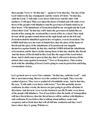those people. Verse 4, “In that day” – againwe’re in that day. The day of the
Lord which is the day of judgment and the return of Christ. “In that day,
saith the Lord, ‘I will smite every horse with terror and his rider with
madness. I will open Mine eyes upon the house of Judah and will smite every
horse of the peoples with blindness and the governors ofJudah shall sayin
their heart, “The inhabitants of Jerusalemshall be my strength and the Lord
of host their God.” In that day will I make the governors of Judah like an
hearth of fire among the woodand like a torch of fire in a sheaf. They shall
devour all the peoples round about on the right hand and on the left and
Jerusalemshall be inhabited again in her ownplace, even in Jerusalem. The
LORD shall also save the tents of Judah first, that the glory of the house of
David and the glory of the inhabitants of Jerusalemdo not magnify
themselves againstJudah. In that day shall the LORD defend the inhabitants
of Jerusalem, and he that is feeble among them at that day shall be like David.
And the house of David shall be like God, like the angel of the Lord before
them. And it shall come to pass in that day that I will seek to destroyall the
nations that come againstJerusalem.’” Now we’llstopthere. That section
deals with the shielding of Israel. God is going to come in protection and bring
a tremendous victory.
Let’s go back now to verse 4 for a minute. “In that day, saith the Lord” – and
this is most interesting. Horses were the symbol of strength. They were the
symbol of power. They were a symbol of a formidable army. And in that day,
He says, “I will smite every horse with terror.” Now this probably means
confusion. In other words, the horses are just going to go off in all kinds of
directions. And down in verse 4 at the bottom it says He’ll smite every horse
of the people with blindness. Now if you believe that the battle of Armageddon
will have literal horses, then the literal horses will be smitten with blindness
and confusion. If you believe this is talking about military tanks and
weaponry and so forth then that will all fall into confusionand they won’t
know where they’re going. Whichever.
 
