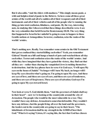 But it also adds, “And the riders with madness.” This simply means panic, a
wild and helpless kind of panic in the Hebrew. So here come all these great
armies of the world and all of a sudden all of their weaponryand all of their
instruments and all of their vehicles and all of the people who’re running the
thing go into total confusion, blindness, and panic. By the way, interesting
note, in studying this I discoveredthat these things describedin verse 4 are
the very calamities that befell Israelin Deuteronomy28:28. The very thing
that happened to Israelin her unbelief is going to come to happen to those
Gentile nations at Armageddon. So terror, confusion, seize the ranks of the
worlds’ armies.
That’s nothing new. Really. You remember some armies in the Old Testament
that gotso confusedthey startedkilling eachother? Yeah, you remember
Gideon? Stands on a hill and bangs a bunch of pots and watchedthem all slay
eachother. Terrorand confusion seizes the ranks of the worlds’armies. And
while they have imagined that they have gained the victory, they find out that
all they are – rather than chasing the vanquished Jews is rushing themselves
to destruction. And the key phrase here in verse 4 is God says, “I will open My
eyes on the house of Judah.” No longer will I turn My back, no longer will I
keepMy eyes closedto what’s going on. I’m going to open My eyes. And these
are eyes of love, and these are eyes of care, and these are eyes of tenderness,
and these are eyes of forgiveness.These are eyes ofsalvation. God says I’m
going to open My eyes toward Israel.
Now look at verse 5, God shields them, “And the governors of Judah shall say
in their heart” – now we’re looking at the countryside around the city of
Jerusalem. The people who would be the most vulnerable in a war. They
wouldn’t have any defense. Jerusalemis somewhatdefensible. They wouldn’t
have any defense. Justthe people living all over the land and the governors,
the leaders out in the countryside are going to sayin their heart, “The
inhabitants of Jerusalemshall be my strength in the LORD of host their
God.” What is it saying? Listen, it’s saying this, the fact that God has chosen
 