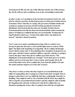 Jerusalemto be His city, the city of His affection and the city of His election,
the city He will save gives confidence to us in the surrounding countryside.
In other words, we’re getting in on the factthat Jerusalemis God’s city. And
all of us who live anywhere in this land are preserved because Godhas chosen
Jerusalem. That’s what they’re saying. The governors ofJudah outside and
around are saying it is because ofwhat God has promised to do for the
inhabitants of Jerusalem, that becomes our strength. God has chosen
Jerusalemand because He has chosenJerusalemand the nation around, the
princes of Judah are confident that they too are invincible. Perhaps they’ll
sing Psalm46:5 which says, “Godis in the midst of her; she shall not be
moved.” And that’s about Jerusalem.
Now I want you to notice something interesting. This is a critical verse
because it opens the door just a crack and the light starts to come in. What
light? The light of the beginning of saving faith. All of a sudden all through
Israel’s history today, they’ve been thinking their strength is in themselves, in
their guns, and their smarts, and their military expertise. And they’re going to
come to the place where they all of a sudden sayin their hearts, “The
inhabitants of Jerusalemshall be my strength.” Not in their poweror in their
military prowess orbecause they’ve gotso many smart people, but in the
Lord of host their God. All of a sudden they turn from the politics of it and
the armies and they begin to see God as the resource.
They don’t see that yet. But when they begin to see God shield them in the
midst of Armageddon, they’re going to see that God is their strength. They’re
going to realize there is no way militarily that they could handle what they’re
handling. They might be able to win a skirmish with the PLO; they might be
able to stop the encroachmentfrom Jordan; and they might be able to handle
the Egyptians;but when the world arrives and all of a sudden they see
themselves gaining the victory, they’re going to know that the strength that
 