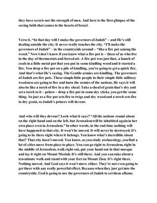 they have seenis not the strength of men. And here is the first glimpse of the
saving faith that comes to the hearts of Israel.
Verse 6, “In that day will I make the governors ofJudah” – and He’s still
dealing outside the city. It never really touches the city. “I’ll make the
governors of Judah” – in the countryside around – “like a fire pot among the
wood.” Now I don’t know if you know what a fire pot is – those of us who live
in the day of thermostats and forcedair. A fire pot was just that, a bunch of
coals in a little metal pot that you put in some kindling woodand it started a
fire. You drop a fire pot on a pile of kindling, you’re going to geta quick fire.
And that’s what He’s saying. The Gentile armies are kindling. The governors
of Judah are fire pots. Those simple little people in their simple little military
weakness are going to fire and burn the armies of the nations. He says it will
also be like a torch of fire in a dry sheaf. Take a sheafof grain that’s dry and
seta torch to it – pshew – drop a fire pot in some dry sticks, you getthe same
thing. So just as a fire pot sets fire to twigs and dry woodand a torch sets fire
to dry grain, so Judah’s princes will devour.
And who will they devour? Look what it says? “All the nations round about
on the right hand and on the left, but Jerusalemwill be inhabited againin her
own place even in Jerusalem.” In other words, in the end time nothing will
have happened to that city. It won’t be moved. It will never be destroyed. It’s
going to be there right where it belongs. You know what’s incredible about
that? That city hasn’t moved. You know, as you study archaeology, youfind a
lot of cities move from place to place. You can go right to Jerusalem, right in
the middle of Jerusalem, walk right out, put your hand out in that mosque
and lay it right on Mount Moriah. It’s still there. And you can take about a
ten-minute walk and stand with your feet on Mount Zion. It’s right there.
Nothing moved. And God says it won’t move either. They’re not even going to
get there with any really powerful effect. Becausewhenthey just getinto the
countryside, God is going to use the governors of Judah to setthem aflame.
 