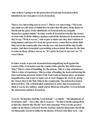 And so there’s going to be the protection of God and Jerusalemwill be
inhabited in her own place even in Jerusalem.
Then a very interesting note in verse 7. This is very interesting. “The Lord
also shall save the tents of Judah first in order that the glory of the house of
David and the glory of the inhabitants of Jerusalemdo not magnify
themselves againstJudah.” In other words, if Jerusalemwonthis big victory
to start with, if all the military geniuses and all the hotshots in Jerusalemwon,
they’d say, “Well, it was us.” And so just to make sure they don’t mistake it
being human and know it’s God, the greatvictory comes first to all the little
folks out in the countryside who win the war, who knock off the big Gentile
armies. And then Jerusalem’s gotnothing to boastabout. Becauseby the time
it comes to them, all they cansay is, “It’s gotto be God. It sure isn’t us.” It
wasn’t them.
In other words, to prevent Jerusalemfrom magnifying itself againstthe
country folks, God makes sure the country folks gainthe first deliverance.
Why? This is a time of humbling for the nations. This is a time of penitence.
This is a time of repentance. This is a time of bending the back and bowing the
knee and laying prostrate before God. God wants no human glory, no human
magnification, and so just to make sure it won’t happen He starts by giving
the victory first to the little folks in the countryside. The defenselessland is
delivered first. The welldefended capitallast in order that Jerusalemnot
think it was by her military might and be lifted up with pride. So God defends
the defenseless andthen Jerusalem.
Verse 8, “In that day shall the Lord defend” – or shield – “the inhabitants of
Jerusalem. And” – I love this, this is so great – “he that is feeble among them
at that day shall be like David.” Isn’t that amazing? Who was the greatest
soldier in the history of Israel? David. Saul has slain his thousands; David his
ten thousands. Greatestsoldierin the history of Israel. One little rock – one
 