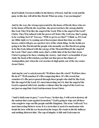 dead Goliath. Greatestsoldierin the history of Israel. And the weak andthe
puny in this day will all be like David. What an army. Can you imagine?
And by the way, the strong represented by the house of David, those who are
in the house of David, the royal line, the greatwarriors, the strong shall be
like God. They’ll be like the angelof the Lord. Who is the angelof the Lord?
Christ. They’ll be infused with the powerof Christ. Oh, I tell you, that’s going
to be exciting. Isn’t it? You say, “Will we get to see that?” I think so. If I read
my Bible right we’re coming out of heavenjust about that time on white
horses, which will give us a perfect view of the whole thing. So the feeble are
going to be like David and the people who normally are like David are going
to be like God, infused with the energy of the MessiahHimself, the angelof
the Lord. That’s just a little taste, that’s a little hint of the fact that Jesus
Christ is going to be there winning the victory. And what’s so beautiful, if you
study the book of Revelation, you find out that just at the climax of
Armageddon, just when the warreaches its high point, out of the sky comes
Jesus Christ.
And maybe you’ve askedyourself, “Wellhow does He win it? Well how does
He do it?” Well somehow it’s His conquering blow. It’s His sword, but
somehow it’s His powerpoured through these people who shall be like God,
like the angelof the Lord. It’s most interesting, isn’t it, that the angelof the
Lord is equated with God. Another evidence that the angel of the Lord was
not just an angelbut God, God incarnate Jesus Christ.
“And it shall come to pass,” verse 9 says, “in that day, I will seek to destroy all
the nations that come againstJerusalem.” Godis going to wipe out all those
who soughtto wipe out His people and His Kingdom. The term “will seek”is a
most interesting Hebrew term. It is a term that is used of a marksman who
bends his bow with his eye focusedon the target. He wants to hit the bullseye
and nothing distracts him. The cup of iniquity is full and Godcomes in
 