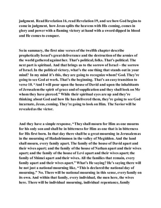 judgment. ReadRevelation16, read Revelation19, and see how God begins to
come in judgment, how Jesus splits the heavens with His coming, comes in
glory and powerwith a flaming victory at hand with a sword dipped in blood
and He comes to conquer.
So in summary, the first nine verses of the twelfth chapter describe
prophetically Israel’s greatdeliverance and the destruction of the armies of
the world gatheredagainsther. That’s political, folks. That’s political. The
next part is spiritual. And that brings us to the sorrow of Israel – the sorrow
of Israel. In the political victory, what’s the one thing that stands out in your
mind? In my mind it’s this, they are going to recognize whom? God. They’re
going to see God at work. That’s the beginning. That’s an easytransition to
verse 10. “And I will pour upon the house of David and upon the inhabitants
of Jerusalemthe spirit of grace and of supplication and they shall look on Me
whom they have pierced.” While their spiritual eyes are up and they’re
thinking about God and how He has delivered them, they’re going to see God
incarnate, Jesus, coming. They’re going to look on Him. The Saviorwill be
revealedas the victor.
And they have a simple response, “Theyshall mourn for Him as one mourns
for his only son and shall be in bitterness for Him as one that is in bitterness
for His first born. In that day there shall be a greatmourning in Jerusalemas
in the mourning of Hadadrimmon in the valley of Megiddon. And the land
shall mourn, every family apart. The family of the house of David apart and
their wives apart; and the family of the house of Nathan apart and their wives
apart; and the family of the house of Levi apart and their wives apart; the
family of Shimei apart and their wives. All the families that remain, every
family apart and their wives apart.” What’s He saying? He’s saying there will
be not just a national mourning like, “This is declaredthe national day of
mourning.” No. There will be national mourning in this sense, everyfamily on
its own. And within that family, every individual, the men here, the wives
here. There will be individual mourning, individual repentance, family
 