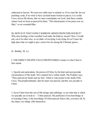 enthroned in heaven. We must not suffer men to mislead us. If we want life for our
perishing souls, if we wish to have our hard hearts broken to pieces, it is on His
Cross, noton His throne, that we must contemplate our Lord. And these contrite
sinners look on Jesus as pierced by them. "The chastisement of our peace was on
Him," so we wounded Him.
III. HOW IS IT THAT GODLY SORROW ARISES FROM THIS SOURCE?
Why does looking on the crucified Lord make the believer mourn? How, I would
ask, can it be other wise, as we think of our dying Lord, dying for us? Learn the
high place that we ought to give sorrow for sin among the Christian graces.
(C. Bradley, M. A.)
I. THE OBJECT OR SPECTACLE PROPOUNDED. Certain it is that Christ is
here meant.
1. Specify and particularise the person of Christ, by the kind and most peculiar
circumstances of His death. Not a natural but a violent death. The Psalmist says,
"They pierced my hands and my feet," which is only proper to the death of the
Cross. The prophetintimates that his heart was pierced, and this was peculiar to
Christ.
2. Sever Christ from the rest of His doings and sufferings, to see what that is which
we specially are to look to — Christ pierced. The perfection of our knowledge in
or touching Christ, is the knowledge of Christ pierced. Know this, you know all. In
the object, two things offer themselves.
 