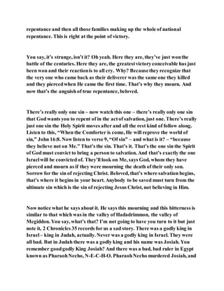 repentance and then all those families making up the whole of national
repentance. This is right at the point of victory.
You say, it’s strange, isn’t it? Oh yeah. Here they are, they’ve just wonthe
battle of the centuries. Here they are, the greatestvictoryconceivable has just
been won and their reactionis to all cry. Why? Becausethey recognize that
the very one who came back as their deliverer was the same one they killed
and they piercedwhen He came the first time. That’s why they mourn. And
now that’s the anguish of true repentance, beloved.
There’s really only one sin – now watch this one – there’s really only one sin
that God wants you to repent of in the actof salvation, just one. There’s really
just one sin the Holy Spirit moves after and all the rest kind of follow along.
Listen to this, “When the Comforter is come, He will reprove the world of
sin,” John 16:8. Now listen to verse 9, “Of sin” – and what is it? – “because
they believe not on Me.” That’s the sin. That’s it. That’s the one sin the Spirit
of God must convict to bring a person to salvation. And that’s exactly the one
Israelwill be convicted of. They’ll look on Me, says God, whom they have
pierced and mourn as if they were mourning the death of their only son.
Sorrow for the sin of rejecting Christ. Beloved, that’s where salvation begins,
that’s where it begins in your heart. Anybody to be saved must turn from the
ultimate sin which is the sin of rejecting Jesus Christ, not believing in Him.
Now notice what he says about it. He says this mourning and this bitterness is
similar to that which was in the valley of Hadadrimmon, the valley of
Megiddon. You say, what’s that? I’m not going to have you turn to it but just
note it, 2 Chronicles 35 records for us a sad story. There was a godly king in
Israel– king in Judah, actually. Never was a godly king in Israel. They were
all bad. But in Judah there was a godly king and his name was Josiah. You
remember goodgodly King Josiah? And there was a bad, bad ruler in Egypt
known as PharaohNecho, N-E-C-H-O. PharaohNecho murdered Josiah, and
 