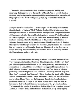2 Chronicles 35 records the terrible, terrible weeping and wailing and
mourning that occurred over the murder of Josiah. And so says Zechariah,
the mourning in that day in Jerusalemwill be reminiscent of the mourning of
the people over the death of the goodgodly King Josiahat the hands of
Pharaoh.
Now you’ll notice also in verse 12 that it singles out the family of David and
then the family of Nathan. Why? Well, the family of David is the royal line,
the regalline, the line of Solomon, the line through which Josephthe husband
of Mary descended. So the royal family is going to mourn. It’s talking about
all classesofpeople. The royalty, he starts with. Then the family of Nathan.
Nathan? You say, who is Nathan? Listen to this, Nathanis the brother of
Solomonthrough whom Mary was descended. Check it out, Luke 2. So all of
those people who fit anywhere into the royal line, anywhere into the Messianic
line are going to weep. Naturally, don’t you think they’ll be the first ones to
weep? Sure they will, because they’ll know that it was in their very line that
the Messiahcame and was rejected.
Then the family of Levi and the family of Shimei. You know who they were?
They were priestly families. Don’t you think the priesthood will weep? Don’t
you think the priesthoodwill mourn? All those years they were supposedto
connectmen to God, all those years they were supposed to speak to men for
God, all those years they were supposed to speak to God for men, all those
years they stoodin the place of Godand when God finally arrived, they slew
Him. Don’t you think they’ll mourn? “These families, the family of David and
Nathan and Levi and Shimei,” David Baron says, “these are the aristocratic
and privileged lines. These are the kings and the priests who, alas, in times
past often setan evil example to the whole nation, where they will now be
foremostin their self-contrition and mourning over the greatnational sin.
Their example for goodwill now also be followedby all the rest of the people.”
And so, in verse 14 it says all the families that remain, every family apart;
 
