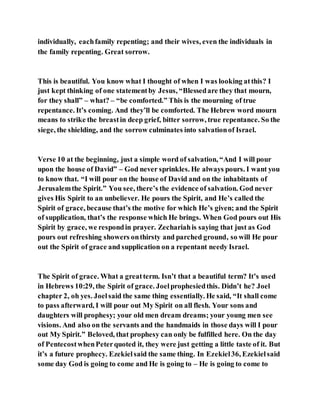 individually, eachfamily repenting; and their wives, even the individuals in
the family repenting. Great sorrow.
This is beautiful. You know what I thought of when I was looking atthis? I
just kept thinking of one statementby Jesus, “Blessedare they that mourn,
for they shall” – what? – “be comforted.” This is the mourning of true
repentance. It’s coming. And they’ll be comforted. The Hebrew word mourn
means to strike the breastin deep grief, bitter sorrow, true repentance. So the
siege, the shielding, and the sorrow culminates into salvationof Israel.
Verse 10 at the beginning, just a simple word of salvation, “And I will pour
upon the house of David” – God never sprinkles. He always pours. I want you
to know that. “I will pour on the house of David and on the inhabitants of
Jerusalemthe Spirit.” You see, there’s the evidence of salvation. God never
gives His Spirit to an unbeliever. He pours the Spirit, and He’s called the
Spirit of grace, because that’s the motive for which He’s given; and the Spirit
of supplication, that’s the response which He brings. When God pours out His
Spirit by grace, we respondin prayer. Zechariahis saying that just as God
pours out refreshing showers onthirsty and parched ground, so will He pour
out the Spirit of grace and supplication on a repentant needy Israel.
The Spirit of grace. What a greatterm. Isn’t that a beautiful term? It’s used
in Hebrews 10:29, the Spirit of grace. Joelprophesiedthis. Didn’t he? Joel
chapter 2, oh yes. Joelsaid the same thing essentially. He said, “It shall come
to pass afterward, I will pour out My Spirit on all flesh. Your sons and
daughters will prophesy; your old men dream dreams; your young men see
visions. And also on the servants and the handmaids in those days will I pour
out My Spirit.” Beloved, that prophesy can only be fulfilled here. On the day
of PentecostwhenPeterquoted it, they were just getting a little taste of it. But
it’s a future prophecy. Ezekielsaid the same thing. In Ezekiel36, Ezekielsaid
some day God is going to come and He is going to – He is going to come to
 