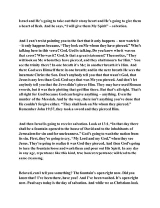 Israeland He’s going to take out their stony heart and He’s going to give them
a heart of flesh. And he says, “I will give them My Spirit” – salvation.
And I can’t resistpointing you to the fact that it only happens – now watch it
– it only happens because, “Theylook onMe whom they have pierced.” Who’s
talking here in this verse? God. God is talking. Do you know who it was on
that cross? Who was it? God. Is that a greatstatement? Then notice, “They
will look on Me whom they have pierced, and they shall mourn for Him.” You
see the trinity there? In one breath it’s Me; in another breath it’s Him. And
there God sees Himself there in one breath; and in the next breath He sees the
incarnate Christ the Son. Don’t anybody tell you that that wasn’t God, that
Jesus is any less than God. God says that was Me you pierced. And don’t let
anybody tell you that the Jews didn’t pierce Him. They may have used Roman
swords, but it was their plotting that gotHim there. But that’s all right. That’s
all right for God because Godcanforgive anything – anything. Even the
murder of the Messiah. And by the way, there isn’t anything you’ve done that
He couldn’t forgive either. “They shall look on Me whom they pierced.”
Remember John 19:37, they took a swordand they pierced Him.
And then Israelis going to receive salvation. Look at 13:1, “In that day there
shall be a fountain openedto the house of David and to the inhabitants of
Jerusalemfor sin and for uncleanness.”God’s going to washthe nation from
its sin. First, they’re going to cry, “My Lord and my God,” when they see
Jesus. They’re going to realize it was God they pierced. And then God’s going
to turn the fountain loose and washthem and pour out His Spirit. In any day
in any age, repentance like this kind, true honest repentance will lead to the
same cleansing.
Beloved, canI tell you something? The fountain’s open right now. Did you
know that? I’ve been there, have you? And I’ve been washed. It’s open right
now. Paul says today is the day of salvation. And while we as Christians look
 