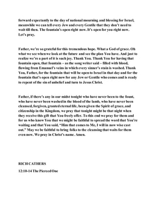 forward expectantly to the day of national mourning and blessing for Israel,
meanwhile we can tell every Jew and every Gentile that they don’t need to
wait till then. The fountain’s open right now. It’s open for you right now.
Let’s pray.
Father, we’re so grateful for this tremendous hope. What a God of grace. Oh
what we see whenwe look at the future and see the plan You have. And just to
realize we’re a part of it is such joy. Thank You. Thank You for having that
fountain open, that fountain – as the song writer said – filled with blood,
flowing from Emanuel’s veins in which every sinner’s stain is washed. Thank
You, Father, for the fountain that will be open to Israel in that day and for the
fountain that’s open right now for any Jew or Gentile who comes and is ready
to repent of the sin of unbelief and turn to Jesus Christ.
Father, if there’s any in our midst tonight who have never been to the fount,
who have never been washedin the blood of the lamb, who have never been
cleansed, forgiven, grantedeternal life, been given the Spirit of grace, and
citizenship in the Kingdom, we pray that tonight might be that night when
they receive this gift that You freely offer. To this end we pray for them and
for us who know You that we might be faithful to spread the word that You’re
waiting and that You said, “Him that comes to Me, I will in now wise cast
out.” May we be faithful to bring folks to the cleansing that waits for them
even now. We pray in Christ’s name. Amen.
RICH CATHERS
12:10-14 The PiercedOne
 