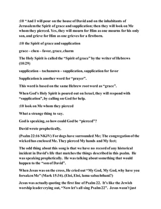 :10 “And I will pour on the house of David and on the inhabitants of
Jerusalemthe Spirit of grace and supplication; then they will look on Me
whom they pierced. Yes, they will mourn for Him as one mourns for his only
son, and grieve for Him as one grieves for a firstborn.
:10 the Spirit of grace and supplication
grace – chen – favor, grace, charm
The Holy Spirit is called the “Spirit of grace” by the writer of Hebrews
(10:29)
supplication – tachanuwn – supplication, supplication for favor
Supplication is another word for “prayer”.
This word is based on the same Hebrew rootword as “grace”.
When God’s Holy Spirit is poured out on Israel, they will respond with
“supplication”, by calling on God for help.
:10 look on Me whom they pierced
What a strange thing to say.
God is speaking, so how could God be “pierced”?
David wrote prophetically,
(Psalm 22:16 NKJV) Fordogs have surrounded Me; The congregationof the
wickedhas enclosedMe. They pierced My hands and My feet;
The odd thing about this song is that we have no recordof any historical
incident in David’s life that matches the things describedin this psalm. He
was speaking prophetically. He was talking about something that would
happen to the “sonof David”.
When Jesus was on the cross, He cried out “My God, My God, why have you
forsakenMe” (Mark 15:34). (Eloi, Eloi, lama sabachthani?)
Jesus was actuallyquoting the first line of Psalm 22. It’s like the Jewish
worship leadercrying out, “Now let’s all sing Psalm22”. Jesus wasn’tjust
 