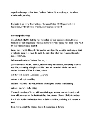 experiencing separationfrom God the Father, He was giving a clue about
what was happening.
Psalm22 is an eerie description of the crucifixion 1,000 years before it
happened, written before crucifixion was even invented.
Isaiahexplains why:
(Isaiah 53:5 NKJV) But He was wounded for our transgressions, He was
bruised for our iniquities; The chastisementfor our peace was upon Him, And
by His stripes we are healed.
Jesus was crucifiedin order to pay for our sins. He took the punishment that
we should have received. He paid the price for what was required to make
peace with God.
John describes Jesus’return this way:
(Revelation1:7 NKJV) Behold, He is coming with clouds, and every eye will
see Him, even they who pierced Him. And all the tribes of the earth will
mourn because ofHim. Even so, Amen.
:10 they will mourn … mourns … grieve
mourn – micepd – wailing
mourns – caphad – to wail, lament; smiting the breasts in mourning
grieve – marar – to be bitter
The entire nation of Israelwill have their eyes opened to who Jesus is, and
they will mourn over the factthat they had missed Him at His first coming.
But it will not be too late for them to believe in Him, and they will believe in
Him.
Paul wrote about the change that will take place in Israel.
 