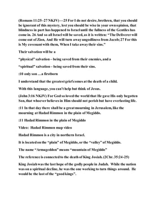 (Romans 11:25–27 NKJV)—25 For I do not desire, brethren, that you should
be ignorant of this mystery, lest you should be wise in your ownopinion, that
blindness in part has happened to Israeluntil the fullness of the Gentiles has
come in. 26 And so all Israelwill be saved, as it is written: “The Delivererwill
come out of Zion, And He will turn awayungodliness from Jacob;27 For this
is My covenantwith them, When I take awaytheir sins.”
Their salvation will be a
“physical” salvation– being saved from their enemies, and a
“spiritual” salvation– being saved from their sins.
:10 only son …a firstborn
I understand that the greatestgriefcomes at the death of a child.
With this language, you can’t help but think of Jesus.
(John 3:16 NKJV) For God so loved the world that He gave His only begotten
Son, that whoeverbelieves in Him should not perish but have everlasting life.
:11 In that day there shall be a greatmourning in Jerusalem, like the
mourning at Hadad Rimmon in the plain of Megiddo.
:11 Hadad Rimmon in the plain of Megiddo
Video: Hadad Rimmon map video
Hadad Rimmon is a city in northern Israel.
It is locatedon the “plain” of Megiddo, or the “valley” of Megiddo.
The name “Armageddon” means “mountain of Megiddo”
The reference is connectedto the death of King Josiah. (2Chr. 35:24-25)
King Josiahwas the last hope of the godly people in Judah. While the nation
was on a spiritual decline, he was the one working to turn things around. He
would be the last of the “goodkings”.
 