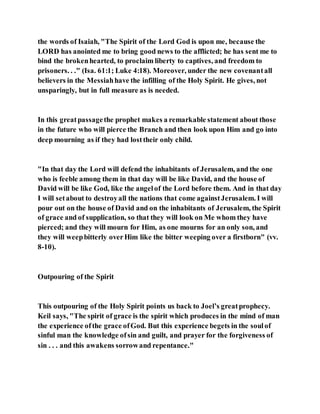 the words of Isaiah, "The Spirit of the Lord God is upon me, because the
LORD has anointed me to bring good news to the afflicted; he has sent me to
bind the brokenhearted, to proclaim liberty to captives, and freedom to
prisoners. . ." (Isa. 61:1; Luke 4:18). Moreover, under the new covenantall
believers in the Messiahhave the infilling of the Holy Spirit. He gives, not
unsparingly, but in full measure as is needed.
In this greatpassagethe prophet makes a remarkable statement about those
in the future who will pierce the Branch and then look upon Him and go into
deep mourning as if they had losttheir only child.
"In that day the Lord will defend the inhabitants of Jerusalem, and the one
who is feeble among them in that day will be like David, and the house of
David will be like God, like the angelof the Lord before them. And in that day
I will setabout to destroyall the nations that come againstJerusalem. I will
pour out on the house of David and on the inhabitants of Jerusalem, the Spirit
of grace and of supplication, so that they will look on Me whom they have
pierced; and they will mourn for Him, as one mourns for an only son, and
they will weepbitterly overHim like the bitter weeping over a firstborn" (vv.
8-10).
Outpouring of the Spirit
This outpouring of the Holy Spirit points us back to Joel’s greatprophecy.
Keil says, "The spirit of grace is the spirit which produces in the mind of man
the experience ofthe grace ofGod. But this experience begets in the soulof
sinful man the knowledge ofsin and guilt, and prayer for the forgiveness of
sin . . . and this awakens sorrowand repentance."
 