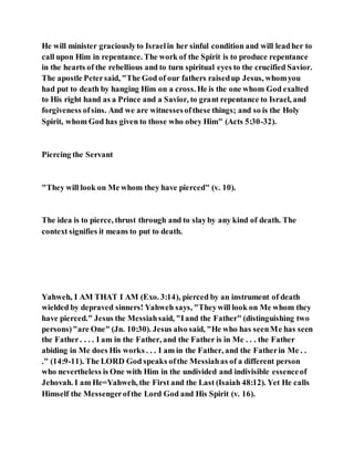 He will minister graciouslyto Israelin her sinful condition and will leadher to
call upon Him in repentance. The work of the Spirit is to produce repentance
in the hearts of the rebellious and to turn spiritual eyes to the crucified Savior.
The apostle Petersaid, "The God of our fathers raisedup Jesus, whomyou
had put to death by hanging Him on a cross. He is the one whom God exalted
to His right hand as a Prince and a Savior, to grant repentance to Israel, and
forgiveness ofsins. And we are witnessesofthese things; and so is the Holy
Spirit, whom God has given to those who obey Him" (Acts 5:30-32).
Piercing the Servant
"They will look on Me whom they have pierced" (v. 10).
The idea is to pierce, thrust through and to slayby any kind of death. The
context signifies it means to put to death.
Yahweh, I AM THAT I AM (Exo. 3:14), pierced by an instrument of death
wielded by depraved sinners! Yahweh says, "Theywill look on Me whom they
have pierced." Jesus the Messiahsaid, "Iand the Father" (distinguishing two
persons)"are One" (Jn. 10:30). Jesus also said, "He who has seenMe has seen
the Father. . . . I am in the Father, and the Father is in Me . . . the Father
abiding in Me does His works . . . I am in the Father, and the Fatherin Me . .
." (14:9-11). The LORD God speaks ofthe Messiahas of a different person
who nevertheless is One with Him in the undivided and indivisible essenceof
Jehovah. I am He=Yahweh, the First and the Last (Isaiah 48:12). Yet He calls
Himself the Messengerofthe Lord God and His Spirit (v. 16).
 