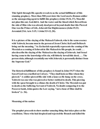 This Spirit through His apostle reveals to us the actual fulfillment of this
stunning prophecy. More than 500 years later the Lord used a Roman soldier
as the unsuspecting agent to fulfill this prophecy (John 19:34, 37). Man did
not plan this out, God did it. And the water and the blood which flowedfrom
the side of Him who was already dead proved beyond doubt that this Pierced
One was the Prince of Life, Jehovah Our Righteousness (John19:33;
Jeremiah23:6; Acts 3:15; 1 John 5:5-12, 20).
It is a picture of the slaying of the MaleachYahweh, who is the same essence
with Yahweh, became man in the person of Jesus Christ. Keil and Delitzsch
bring out the meaning, "As Zechariah repeatedlyrepresents the coming of the
Messiahas a coming of Jehovahin His Maleachto His people, he could . . .
also describe the slaying of the Maleachas the slaying of Jehovah. And Israel
having come to the knowledge ofits sin, will bitterly bewailthis deed. . . . The
person slain, although essentiallyone with Jehovah, is personallydistinct from
the Supreme God."
The historicalfulfillment of this prophecy is found in John 19:37 when the
Son of God was crucified on Calvary. "Theyshall look on Him whom they
pierced." A soldier piercedHis side with a lance as He hung on the cross.
Yahweh was one who was pierced or better stabbed to death. This piercing
with the spearbrought to a climax the death of Christ. The Messiahwas put
to death as the Suffering Servant of Yahweh. No doubt comparing it to the
Passoverlamb, John quotes the Law saying, "not a bone of Him shall be
broken" (v. 36).
Mourning of the nation
The prophet proceeds to show another amazing thing that takes place at the
crucifixion. Those who had despisedand rejectedthe Branch and killed the
 