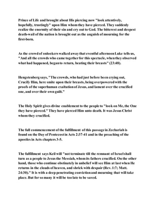 Prince of Life and brought about His piercing now "look attentively,
hopefully, trustingly" upon Him whom they have pierced. They suddenly
realize the enormity of their sin and cry out to God. The bitterest and deepest
death-wail of the nation is brought out as the anguish of mourning for the
first-born.
As the crowdof onlookerswalkedawaythat eventful afternoonLuke tells us,
"And all the crowds who came togetherfor this spectacle, whenthey observed
what had happened, beganto return, beating their breasts" (23:48).
Hengstenberg says, "The crowds, who had just before been crying out,
Crucify Him, here smite upon their breasts, being overpoweredwith the
proofs of the superhuman exaltationof Jesus, and lament over the crucified
one, and over their own guilt."
The Holy Spirit gives divine enablement to the people to "look on Me, the One
they have pierced." They have pierced Him unto death. It was Jesus Christ
whom they crucified.
The full commencement of the fulfillment of this passagein Zechariah is
found on the Day of Pentecostin Acts 2:37-41 and in the preaching of the
apostles in Acts chapters 3-5.
The fulfillment says Keil will "not terminate till the remnant of Israelshall
turn as a people to Jesus the Messiah, whomits fathers crucified. On the other
hand, those who continue obstinately in unbelief will see Him at lastwhen He
returns in the clouds of heaven, and shriek with despair (Rev. 1:7; Matt.
24:30)." It is with a deep penetrating convictionand mourning that will take
place. But for so many it will be too late to be saved.
 