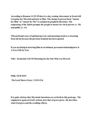 According to Romans 11:25-29 there is a day coming when many in Israelwill
recognize her Messiahand turn to Him. The change in person from "mourn
for Him" to "mourn for Me" is common in prophetic literature. The
outpouring of the Spirit prompts the people to mourn for sin in private (v. 10)
and public (v. 11).
This profound sense of spiritual poverty and mourning leads to a cleansing
from all sin because the precious fountain has been opened.
If you need help in knowing Him in an intimate personalrelationship here is
A Free Gift for You.
Title: Zechariah 12:8-10 Mourning for the One Who was Pierced
PHIL NEWTON
The Lord Shows Grace 12:10-13:6
It is quite obvious that Messianic intentions are setforth in this pericope. The
emphasis is again on God's actions, here that of grace given. He describes
what God gives and the resulting effects.
 