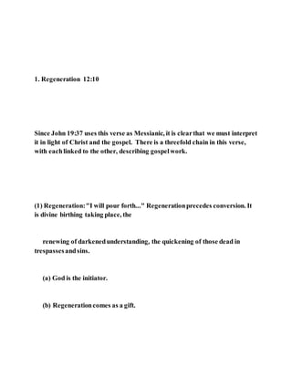 1. Regeneration 12:10
Since John 19:37 uses this verse as Messianic, it is clearthat we must interpret
it in light of Christ and the gospel. There is a threefold chain in this verse,
with eachlinked to the other, describing gospelwork.
(1) Regeneration:"I will pour forth..." Regenerationprecedes conversion. It
is divine birthing taking place, the
renewing of darkenedunderstanding, the quickening of those dead in
trespassesandsins.
(a) God is the initiator.
(b) Regenerationcomes as a gift.
 