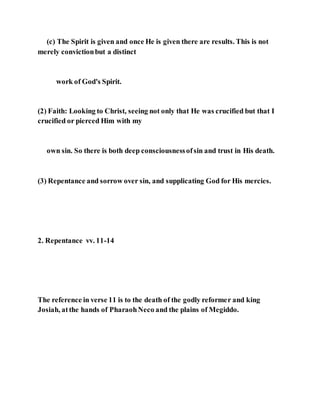 (c) The Spirit is given and once He is given there are results. This is not
merely convictionbut a distinct
work of God's Spirit.
(2) Faith: Looking to Christ, seeing not only that He was crucified but that I
crucified or pierced Him with my
own sin. So there is both deep consciousnessofsin and trust in His death.
(3) Repentance and sorrow over sin, and supplicating God for His mercies.
2. Repentance vv. 11-14
The reference in verse 11 is to the death of the godly reformer and king
Josiah, atthe hands of PharaohNeco and the plains of Megiddo.
 