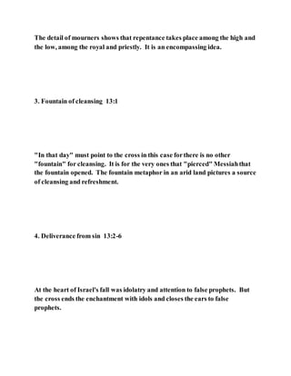 The detail of mourners shows that repentance takes place among the high and
the low, among the royal and priestly. It is an encompassing idea.
3. Fountain of cleansing 13:1
"In that day" must point to the cross in this case forthere is no other
"fountain" for cleansing. It is for the very ones that "pierced" Messiahthat
the fountain opened. The fountain metaphor in an arid land pictures a source
of cleansing and refreshment.
4. Deliverance from sin 13:2-6
At the heart of Israel's fall was idolatry and attention to false prophets. But
the cross ends the enchantment with idols and closes the ears to false
prophets.
 