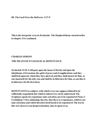 III. The Lord Gives the Deliverer 13:7-9
This is the lastpoetic verse in Zechariah. The Shepherd theme startedearlier
in chapter 11 is continued.
CHARLES SIMEON
THE MEANS OF EVANGELICAL REPENTANCE
Zechariah 12:10. I will pour upon the house of David, and upon the
inhabitants of Jerusalem, the spirit of grace and of supplications:and they
shall look upon me whom they have pierced, and they shall mourn for him, as
one mourneth for his only son, and shall be in bitterness for him, as one that is
in bitterness for his first-born.
REPENTANCE is a subject, with which every one supposes himself to be
sufficiently acquainted, but which is indeed very rarely understood. The
Scriptures speak ofa repentance unto salvation, not to be repented of [Note:2
Corinthians 7:10.]; intimating thereby, that there is a repentance, which is not
unto salvation;and which therefore itself needs to be repented of. The text in
this view deserves ourdeepestattention, since it opens to us,
 