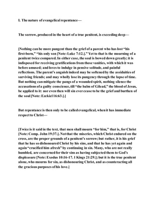 I. The nature of evangelicalrepentance—
The sorrow, produced in the heart of a true penitent, is exceeding deep—
[Nothing can be more pungent than the grief of a parent who has lost “his
first-born,” “his only son [Note:Luke 7:12.].” Yet to that is the mourning of a
penitent twice compared. In either case, the soul is bowed down greatly; it is
indisposed for receiving gratifications from those vanities, with which it was
before amused; and loves to indulge in pensive solitude, and painful
reflections. The parent’s anguish indeed may be softenedby the assiduities of
surviving friends; and may wholly lose its pungency through the lapse of time.
But nothing canmitigate the pangs of a wounded spirit, nothing silence the
accusationsofa guilty conscience,till “the balm of Gilead,” the blood of Jesus,
be applied to it: nor even then will sin evercease to be the grief and burthen of
the soul[Note: Ezekiel16:63.].]
But repentance is then only to be calledevangelical, whenit has immediate
respectto Christ—
[Twice is it said in the text, that men shall mourn “for him,” that is, for Christ
[Note:Comp. John 19:37.]. Notthat the miseries, which Christ endured on the
cross, are the proper grounds of a penitent’s sorrow;but rather, it is his grief
that he has so dishonoured Christ by his sins, and that he has yet again and
again“crucified him afresh” by continuing in sin. Many, who are not really
humbled, are concernedfor their sins as having subjected them to God’s
displeasure [Note:Exodus 10:16-17. 1 Kings 21:29.]; but it is the true penitent
alone, who mourns for sin, as dishonouring Christ, and as counteracting all
the gracious purposes ofhis love.]
 