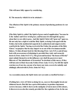 This will more fully appear by considering,
II. The means by which it is to be attained—
The effusion of the Spirit is the primary means of producing penitence in our
hearts—
[The Holy Spirit is called“the Spirit of grace and of supplication,” because he
is the Author and Giver of all grace, and because it is through his agency
alone that we are able to pray. And this Spirit Christ will “pour out” upon us.
He not only has a right to send the Holy Spirit, as being God equal with the
Father, but in his mediatorial capacityhe is authorized and empoweredto
send forth the Spirit, “having receivedof the Father the promise of the Holy
Ghost,” on purpose that he may impart to us out of his own immeasurable
fulness. To him all must look for this blessing [Note: Acts 5:31.]; and all may
look with an assurance ofobtaining it, provided they truly and earnestly
desire it [Note: John 14:13-17.]. The greatand learned, “the house of David,”
must submit themselves to his influence; nor shall the poorestor most
illiterate of “the inhabitants of Jerusalem” be destitute of this mercy, if they
will but ask it of their heavenly Father[Note: Luke 11:13.]. Nortill this Spirit
convince us of our sin, canany of us know our state, so as to be suitably and
abidingly affectedwith it [Note: John 16:7-8.].]
As a secondarymean, the Spirit turns our eyes unto a crucified Saviour—
[Nothing but a view of Christ as dying for us, canever thoroughly break our
obdurate hearts. But this has a powerful tendency to produce ingenuous
sorrow;because, while it shews us the malignity of sin in most awful colours,
it discovers to us also the remedy provided for the expiation of sin. In the one
 