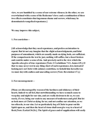 view, we are humbled by a sense of our extreme vileness;in the other, we are
overwhelmed with a sense of the Redeemer’s love:and a combination of these
two effects constitutes that ingenuous shame and sorrow, whichmay be
denominated evangelicalrepentance.]
We may improve this subject,
1. Forconviction—
[All acknowledgethat they need repentance, and profess an intention to
repent. But let not any imagine that the slight acknowledgments, and faint
purposes of amendment, which are usually made on dying beds, are sufficient.
If the comparisonin the text be just, nothing will suffice, but a heart broken
and contrite under a sense ofsin. And preciselysuch is the view which the
Apostles also give of true repentance [Note:2 Corinthians 7:11. James 4:9.]. O
that we may never rest in any thing short of such repentance, lest, insteadof
looking now on Christ with salutary contrition, we behold him hereafter(as
we must do) with endless and unavailing sorrow [Note:Revelation1:7.].]
2. Forencouragement—
[Many are discouragedby reasonof the hardness and obduracy of their
hearts. Indeed we all feel, that notwithstanding we have so much cause to
weepday and night for our sins, and are really desirous to do so, we can
rarely, if ever, bring our souls to any measure of tenderness and grief. But let
us look more at Christ as dying for us; and not confine our attention, as we
too often do, to our sins. Let us particularly beg of Christ to pour out his
Spirit upon us, and then the heart of stone shall soongive way to a heart of
flesh [Note:Ezekiel36:26.]. The Spirit of grace and of supplications will easily
 