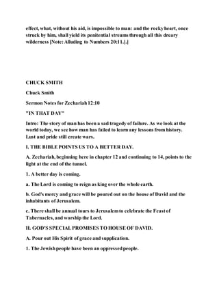 effect, what, without his aid, is impossible to man: and the rockyheart, once
struck by him, shall yield its penitential streams through all this dreary
wilderness [Note:Alluding to Numbers 20:11.].]
CHUCK SMITH
Chuck Smith
Sermon Notes for Zechariah12:10
"IN THAT DAY"
Intro: The story of man has been a sad tragedy of failure. As we look at the
world today, we see how man has failed to learn any lessons from history.
Lust and pride still create wars.
I. THE BIBLE POINTS US TO A BETTER DAY.
A. Zechariah, beginning here in chapter 12 and continuing to 14, points to the
light at the end of the tunnel.
1. A better day is coming.
a. The Lord is coming to reign as king over the whole earth.
b. God's mercy and grace will be poured out on the house of David and the
inhabitants of Jerusalem.
c. There shall be annual tours to Jerusalemto celebrate the Feastof
Tabernacles,and worship the Lord.
II. GOD'S SPECIALPROMISES TO HOUSE OF DAVID.
A. Pour out His Spirit of grace and supplication.
1. The Jewishpeople have been an oppressedpeople.
 