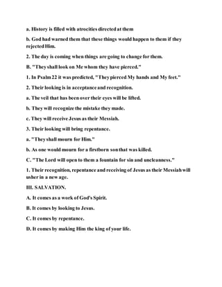 a. History is filled with atrocities directedat them
b. God had warned them that these things would happen to them if they
rejectedHim.
2. The day is coming when things are going to change for them.
B. "Theyshall look on Me whom they have pierced."
1. In Psalm22 it was predicted, "Theypierced My hands and My feet."
2. Their looking is in acceptanceand recognition.
a. The veil that has been over their eyes will be lifted.
b. They will recognize the mistake they made.
c. They will receive Jesus as their Messiah.
3. Their looking will bring repentance.
a. "Theyshall mourn for Him."
b. As one would mourn for a firstborn sonthat was killed.
C. "The Lord will open to them a fountain for sin and uncleanness."
1. Their recognition, repentance and receiving of Jesus as their Messiahwill
usher in a new age.
III. SALVATION.
A. It comes as a work of God's Spirit.
B. It comes by looking to Jesus.
C. It comes by repentance.
D. It comes by making Him the king of your life.
 