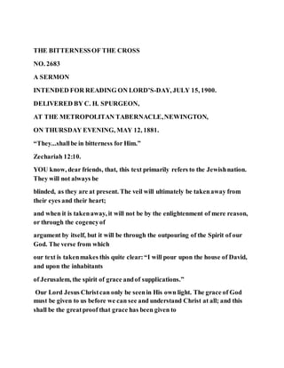 THE BITTERNESSOF THE CROSS
NO. 2683
A SERMON
INTENDED FOR READING ON LORD’S-DAY, JULY 15, 1900.
DELIVERED BY C. H. SPURGEON,
AT THE METROPOLITAN TABERNACLE,NEWINGTON,
ON THURSDAY EVENING, MAY 12, 1881.
“They...shallbe in bitterness for Him.”
Zechariah 12:10.
YOU know, dear friends, that, this text primarily refers to the Jewishnation.
They will not always be
blinded, as they are at present. The veil will ultimately be takenaway from
their eyes and their heart;
and when it is takenaway, it will not be by the enlightenment of mere reason,
or through the cogencyof
argument by itself, but it will be through the outpouring of the Spirit of our
God. The verse from which
our text is takenmakes this quite clear:“I will pour upon the house of David,
and upon the inhabitants
of Jerusalem, the spirit of grace andof supplications.”
Our Lord Jesus Christcan only be seenin His own light. The grace of God
must be given to us before we can see and understand Christ at all; and this
shall be the greatproof that grace has been given to
 