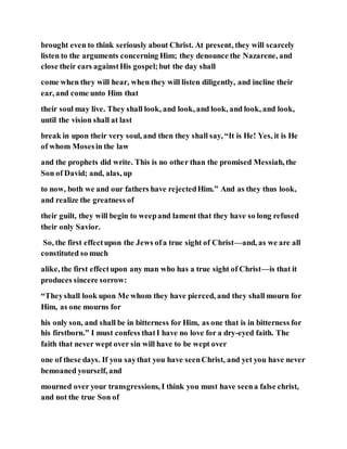 brought even to think seriously about Christ. At present, they will scarcely
listen to the arguments concerning Him; they denounce the Nazarene, and
close their ears againstHis gospel;but the day shall
come when they will hear, when they will listen diligently, and incline their
ear, and come unto Him that
their soul may live. They shall look, and look, and look, and look, and look,
until the vision shall at last
break in upon their very soul, and then they shall say, “It is He! Yes, it is He
of whom Mosesin the law
and the prophets did write. This is no other than the promised Messiah, the
Son of David; and, alas, up
to now, both we and our fathers have rejectedHim.” And as they thus look,
and realize the greatness of
their guilt, they will begin to weepand lament that they have so long refused
their only Savior.
So, the first effectupon the Jews ofa true sight of Christ—and, as we are all
constituted so much
alike, the first effectupon any man who has a true sight of Christ—is that it
produces sincere sorrow:
“Theyshall look upon Me whom they have pierced, and they shall mourn for
Him, as one mourns for
his only son, and shall be in bitterness for Him, as one that is in bitterness for
his firstborn.” I must confess thatI have no love for a dry-eyed faith. The
faith that never wept over sin will have to be wept over
one of these days. If you saythat you have seenChrist, and yet you have never
bemoaned yourself, and
mourned over your transgressions, I think you must have seena false christ,
and not the true Son of
 