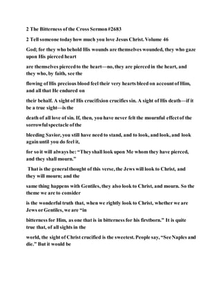2 The Bitterness of the Cross Sermon#2683
2 Tell someone todayhow much you love Jesus Christ. Volume 46
God; for they who behold His wounds are themselves wounded, they who gaze
upon His pierced heart
are themselves piercedto the heart—no, they are piercedin the heart, and
they who, by faith, see the
flowing of His precious blood feel their very hearts bleed on accountof Him,
and all that He endured on
their behalf. A sight of His crucifixion crucifies sin. A sight of His death—if it
be a true sight—is the
death of all love of sin. If, then, you have never felt the mournful effectof the
sorrowfulspectacle ofthe
bleeding Savior, you still have need to stand, and to look, and look, and look
againuntil you do feel it,
for so it will always be: “Theyshall look upon Me whom they have pierced,
and they shall mourn.”
That is the generalthought of this verse, the Jews will look to Christ, and
they will mourn; and the
same thing happens with Gentiles, they also look to Christ, and mourn. So the
theme we are to consider
is the wonderful truth that, when we rightly look to Christ, whether we are
Jews orGentiles, we are “in
bitterness for Him, as one that is in bitterness for his firstborn.” It is quite
true that, of all sights in the
world, the sight of Christ crucified is the sweetest. People say, “SeeNaples and
die.” But it would be
 