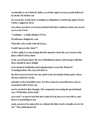 worthwhile to see Christ by faith, even if that sight were necessarilyfollowed
by death. Of all that can
be seenin the world, there is nothing as delightful as a believing sight of Jesus
Christ. I appeal to all of
you whose eyes have ever been ravished with that wondrous vision; do you not
say to your Lord—
“A glimpse—a single glimpse of You,
Would more delight my soul
Than this vain world, with all its joys,
Could I possessthe whole”?
At first sight, it seems strange that the mourner turns his eyes soonerto the
place called Calvarythan
to the sacredspotwhere the star of Bethlehem shone;and strangerstill that
there should be more delight
to be found in Gabbatha and Golgotha than even in the Mount of
Transfiguration. The cross ofChrist is
the first resort of sorrow for sin, and it is the last abode of holy grief, where
she lays aside her weeds,
and puts on her beautiful array. Yet there must be some bitterness always
associatedwith Calvary; do
not be startled at that thought. The command concerning the paschallamb
was, “With bitter herbs shall
you eatit;” so marvel not that the Lamb of God, howeversweetHe is, and
howevernourishing to our
souls, cannever be enjoyed by us without the bitter herbs of godly sorrow for
sin: “Theyshall mourn for
 