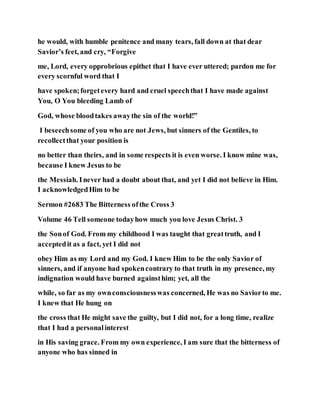 he would, with humble penitence and many tears, fall down at that dear
Savior’s feet, and cry, “Forgive
me, Lord, every opprobrious epithet that I have ever uttered; pardon me for
every scornful word that I
have spoken;forgetevery hard and cruel speechthat I have made against
You, O You bleeding Lamb of
God, whose bloodtakes awaythe sin of the world!”
I beseechsome of you who are not Jews, but sinners of the Gentiles, to
recollectthat your position is
no better than theirs, and in some respects it is even worse. I know mine was,
because I knew Jesus to be
the Messiah. Inever had a doubt about that, and yet I did not believe in Him.
I acknowledgedHim to be
Sermon #2683 The Bitterness ofthe Cross 3
Volume 46 Tell someone todayhow much you love Jesus Christ. 3
the Sonof God. From my childhood I was taught that greattruth, and I
acceptedit as a fact, yet I did not
obey Him as my Lord and my God. I knew Him to be the only Savior of
sinners, and if anyone had spokencontrary to that truth in my presence, my
indignation would have burned againsthim; yet, all the
while, so far as my ownconsciousnesswas concerned, He was no Saviorto me.
I knew that He hung on
the cross that He might save the guilty, but I did not, for a long time, realize
that I had a personalinterest
in His saving grace. From my own experience, I am sure that the bitterness of
anyone who has sinned in
 