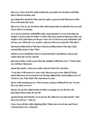 that way, when at lasthe understands the greatplan of salvation, and finds
that Christ loved him, and
gave himself to death for him, must be quite as greatas the bitterness of the
Jews who make the same
discovery. For, lo, my brethren, they did it ignorantly in unbelief, but you and
I have done it wantonly,
or at leastcarelessly, andindifferently, knowing that we were rejecting our
mother’s Savior and our father’s Christ. Herein is much of bitterness that you
ought to feel, and when you do get a true view of Jesus as your Substitute and
Savior, you will feelit very acutely, and you will say to yourself, “Oh, that I
had knownHim before! Oh, that I had loved Him before! Oh, that I had
trusted Him before!Alas! That
all these years should have been wastedand that I should have chosensin
rather than the Savior, and the
pleasures of the world soonerthan the delights of His dear love.” I know that
you will have bitterness
about that matter when you really come to Christ for salvation.
Next, there will come over your soul, when you geta true sight of Christ,
much bitterness on accountof your having slighted the extraordinary love of
Christ to you. This truth will come home to your
heart, with amazing power, “He loved me, and gave Himself for me. Forme
He wore that crown of
thorns, for me He endured that terrible scourging, for me He bore the
piercing of those nails, for me He
agonizedunto that bloody sweat, forme He suffered even unto death.” And
then you will say, “And yet
I have been all this while slighting Him! Others have loved me, and I have
returned their love, ashamed
 