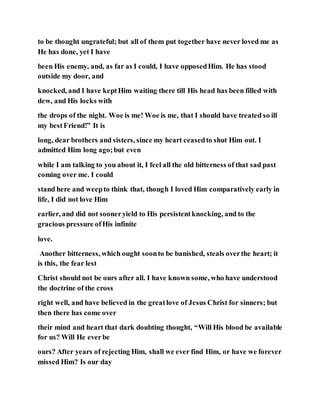 to be thought ungrateful; but all of them put together have never loved me as
He has done, yet I have
been His enemy, and, as far as I could, I have opposedHim. He has stood
outside my door, and
knocked, and I have keptHim waiting there till His head has been filled with
dew, and His locks with
the drops of the night. Woe is me! Woe is me, that I should have treated so ill
my bestFriend!” It is
long, dear brothers and sisters, since my heart ceasedto shut Him out. I
admitted Him long ago;but even
while I am talking to you about it, I feel all the old bitterness of that sad past
coming over me. I could
stand here and weepto think that, though I loved Him comparatively early in
life, I did not love Him
earlier, and did not sooneryield to His persistentknocking, and to the
gracious pressure ofHis infinite
love.
Another bitterness, which ought soonto be banished, steals overthe heart; it
is this, the fear lest
Christ should not be ours after all. I have known some, who have understood
the doctrine of the cross
right well, and have believed in the greatlove of Jesus Christ for sinners; but
then there has come over
their mind and heart that dark doubting thought, “Will His blood be available
for us? Will He everbe
ours? After years of rejecting Him, shall we ever find Him, or have we forever
missed Him? Is our day
 