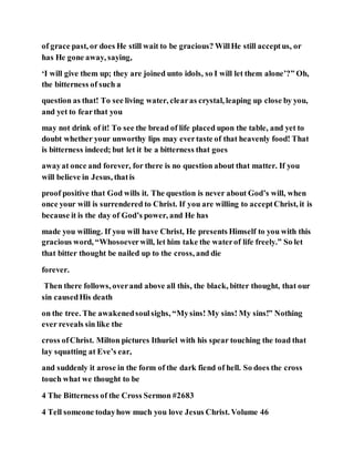 of grace past, or does He still wait to be gracious? WillHe still acceptus, or
has He gone away, saying,
‘I will give them up; they are joined unto idols, so I will let them alone’?” Oh,
the bitterness of such a
question as that! To see living water, clearas crystal, leaping up close by you,
and yet to fearthat you
may not drink of it! To see the bread of life placed upon the table, and yet to
doubt whether your unworthy lips may evertaste of that heavenly food! That
is bitterness indeed; but let it be a bitterness that goes
awayat once and forever, for there is no question about that matter. If you
will believe in Jesus, thatis
proof positive that God wills it. The question is never about God’s will, when
once your will is surrendered to Christ. If you are willing to acceptChrist, it is
because it is the day of God’s power, and He has
made you willing. If you will have Christ, He presents Himself to you with this
gracious word, “Whosoeverwill, let him take the waterof life freely.” So let
that bitter thought be nailed up to the cross, and die
forever.
Then there follows, overand above all this, the black, bitter thought, that our
sin causedHis death
on the tree. The awakenedsoulsighs, “Mysins! My sins! My sins!” Nothing
ever reveals sin like the
cross ofChrist. Milton pictures Ithuriel with his spear touching the toad that
lay squatting at Eve’s ear,
and suddenly it arose in the form of the dark fiend of hell. So does the cross
touch what we thought to be
4 The Bitterness of the Cross Sermon #2683
4 Tell someone todayhow much you love Jesus Christ. Volume 46
 