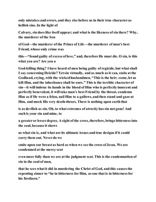 only mistakes and errors, and they rise before us in their true characteras
hellish sins. In the light of
Calvary, sin does like itself appear; and what is the likeness of sin there? Why,
the murderer of the Son
of God—the murderer of the Prince of Life—the murderer of man’s best
Friend, whose only crime was
this—“found guilty of excess oflove,” and, therefore He must die. O sin, is this
what you are? Are you a
God-killing thing? I have heard of men being guilty of regicide, but what shall
I say concerning Deicide? Yetsin virtually, and as much as it can, stabs at the
Godhead, crying, with the wickedhusbandmen, “This is the heir; come, let us
kill Him, and the inheritance shall be ours.” This is the terrible characterof
sin—it will imbrue its hands in the blood of Him who is perfectly innocent and
perfectly benevolent, it will take man’s best Friend by the throat, condemn
Him as if He were a felon, nail Him to a gallows,and then stand and gaze at
Him, and mock His very death-throes. There is nothing upon earth that
is as devilish as sin. Oh, to what extremes of atrocity has sin not gone! And
such is your sin and mine, to
a greateror lesserdegree. A sight of the cross, therefore, brings bitterness into
the soul, because it shows
us what sin is, and what are its ultimate issues and true designs if it could
carry them out. Neverdo we
smite upon our breastas hard as when we see the cross ofJesus. We are
condemned at the mercy seat
even more fully than we are at the judgment seat. This is the condemnation of
sin in the soul of man,
that he sees whatit did in murdering the Christ of God, and this causes the
repenting sinner to “be in bitterness for Him, as one that is in bitterness for
his firstborn.”
 