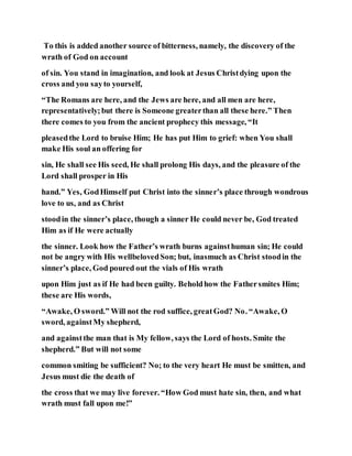 To this is added another source of bitterness, namely, the discovery of the
wrath of God on account
of sin. You stand in imagination, and look at Jesus Christdying upon the
cross and you sayto yourself,
“The Romans are here, and the Jews are here, and all men are here,
representatively;but there is Someone greaterthan all these here.” Then
there comes to you from the ancient prophecy this message, “It
pleasedthe Lord to bruise Him; He has put Him to grief: when You shall
make His soul an offering for
sin, He shall see His seed, He shall prolong His days, and the pleasure of the
Lord shall prosper in His
hand.” Yes, GodHimself put Christ into the sinner’s place through wondrous
love to us, and as Christ
stoodin the sinner’s place, though a sinner He could never be, God treated
Him as if He were actually
the sinner. Look how the Father’s wrath burns againsthuman sin; He could
not be angry with His wellbelovedSon; but, inasmuch as Christ stoodin the
sinner’s place, God poured out the vials of His wrath
upon Him just as if He had been guilty. Beholdhow the Fathersmites Him;
these are His words,
“Awake, O sword.” Will not the rod suffice, greatGod? No. “Awake, O
sword, againstMy shepherd,
and againstthe man that is My fellow, says the Lord of hosts. Smite the
shepherd.” But will not some
common smiting be sufficient? No; to the very heart He must be smitten, and
Jesus must die the death of
the cross that we may live forever. “How God must hate sin, then, and what
wrath must fall upon me!”
 